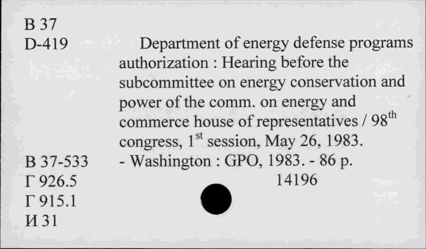 ﻿B 37
D-419	Department of energy defense programs
authorization : Hearing before the subcommittee on energy conservation and power of the comm, on energy and commerce house of representatives / 98th congress, 1st session, May 26, 1983.
B 37-533	- Washington : GPO, 1983. - 86 p.
r 926.5	14196
F915.1	A
H31